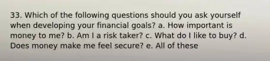 33. Which of the following questions should you ask yourself when developing your financial goals? a. How important is money to me? b. Am I a risk taker? c. What do I like to buy? d. Does money make me feel secure? e. All of these