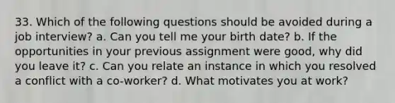 33. Which of the following questions should be avoided during a job interview? a. Can you tell me your birth date? b. If the opportunities in your previous assignment were good, why did you leave it? c. Can you relate an instance in which you resolved a conflict with a co-worker? d. What motivates you at work?