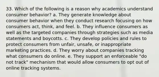 33. Which of the following is a reason why academics understand consumer behavior? a. They generate knowledge about consumer behavior when they conduct research focusing on how consumers act, think, and feel. b. They influence consumers as well as the targeted companies through strategies such as media statements and boycotts. c. They develop policies and rules to protect consumers from unfair, unsafe, or inappropriate marketing practices. d. They worry about companies tracking what consumers do online. e. They support an enforceable "do not track" mechanism that would allow consumers to opt out of online tracking systems.