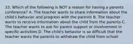 33. Which of the following is NOT a reason for having a parents conference? A. The teacher wants to share information about the child's behavior and progress with the parents B. The teacher wants to receive information about the child from the parents C. The teacher wants to ask for parent support or involvement in specific activities D. The child's behavior is so difficult that the teacher wants the parents to withdraw the child from school