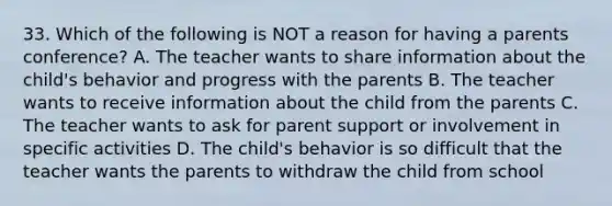 33. Which of the following is NOT a reason for having a parents conference? A. The teacher wants to share information about the child's behavior and progress with the parents B. The teacher wants to receive information about the child from the parents C. The teacher wants to ask for parent support or involvement in specific activities D. The child's behavior is so difficult that the teacher wants the parents to withdraw the child from school