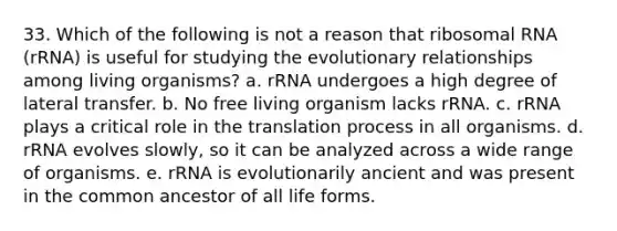 33. Which of the following is not a reason that ribosomal RNA (rRNA) is useful for studying the evolutionary relationships among living organisms? a. rRNA undergoes a high degree of lateral transfer. b. No free living organism lacks rRNA. c. rRNA plays a critical role in the translation process in all organisms. d. rRNA evolves slowly, so it can be analyzed across a wide range of organisms. e. rRNA is evolutionarily ancient and was present in the common ancestor of all life forms.