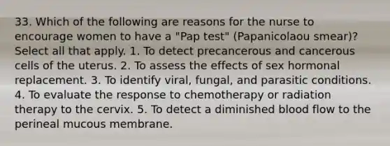 33. Which of the following are reasons for the nurse to encourage women to have a "Pap test" (Papanicolaou smear)? Select all that apply. 1. To detect precancerous and cancerous cells of the uterus. 2. To assess the effects of sex hormonal replacement. 3. To identify viral, fungal, and parasitic conditions. 4. To evaluate the response to chemotherapy or radiation therapy to the cervix. 5. To detect a diminished blood flow to the perineal mucous membrane.