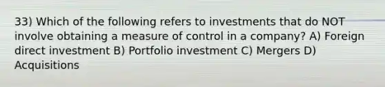 33) Which of the following refers to investments that do NOT involve obtaining a measure of control in a company? A) Foreign direct investment B) Portfolio investment C) Mergers D) Acquisitions