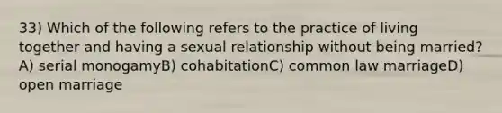 33) Which of the following refers to the practice of living together and having a sexual relationship without being married?A) serial monogamyB) cohabitationC) common law marriageD) open marriage