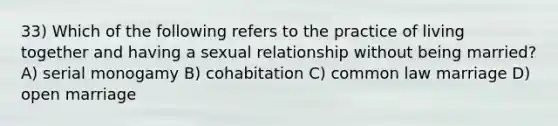 33) Which of the following refers to the practice of living together and having a sexual relationship without being married? A) serial monogamy B) cohabitation C) common law marriage D) open marriage