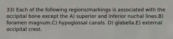 33) Each of the following regions/markings is associated with the occipital bone except the A) superior and inferior nuchal lines.B) foramen magnum.C) hypoglossal canals. D) glabella.E) external occipital crest.