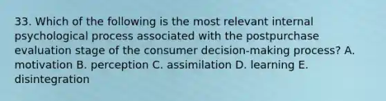 33. Which of the following is the most relevant internal psychological process associated with the postpurchase evaluation stage of the consumer decision-making process? A. motivation B. perception C. assimilation D. learning E. disintegration