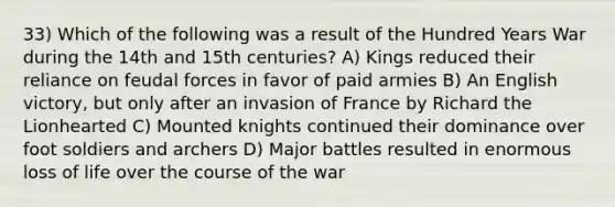 33) Which of the following was a result of the Hundred Years War during the 14th and 15th centuries? A) Kings reduced their reliance on feudal forces in favor of paid armies B) An English victory, but only after an invasion of France by Richard the Lionhearted C) Mounted knights continued their dominance over foot soldiers and archers D) Major battles resulted in enormous loss of life over the course of the war