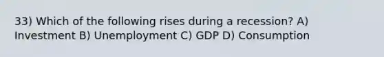 33) Which of the following rises during a recession? A) Investment B) Unemployment C) GDP D) Consumption