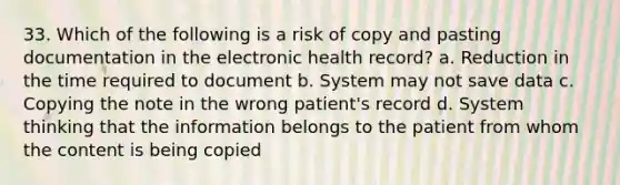 33. Which of the following is a risk of copy and pasting documentation in the electronic health record? a. Reduction in the time required to document b. System may not save data c. Copying the note in the wrong patient's record d. System thinking that the information belongs to the patient from whom the content is being copied