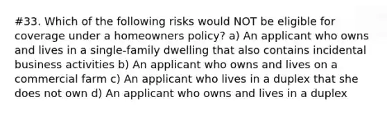 #33. Which of the following risks would NOT be eligible for coverage under a homeowners policy? a) An applicant who owns and lives in a single-family dwelling that also contains incidental business activities b) An applicant who owns and lives on a commercial farm c) An applicant who lives in a duplex that she does not own d) An applicant who owns and lives in a duplex