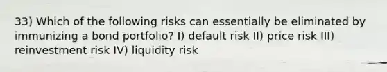 33) Which of the following risks can essentially be eliminated by immunizing a bond portfolio? I) default risk II) price risk III) reinvestment risk IV) liquidity risk