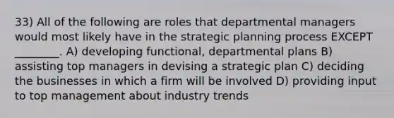 33) All of the following are roles that departmental managers would most likely have in the strategic planning process EXCEPT ________. A) developing functional, departmental plans B) assisting top managers in devising a strategic plan C) deciding the businesses in which a firm will be involved D) providing input to top management about industry trends