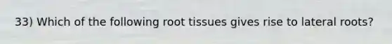 33) Which of the following root tissues gives rise to lateral roots?