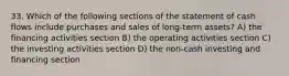 33. Which of the following sections of the statement of cash flows include purchases and sales of long-term assets? A) the financing activities section B) the operating activities section C) the investing activities section D) the non-cash investing and financing section