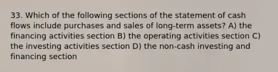 33. Which of the following sections of the statement of cash flows include purchases and sales of long-term assets? A) the financing activities section B) the operating activities section C) the investing activities section D) the non-cash investing and financing section