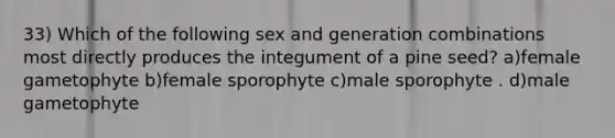 33) Which of the following sex and generation combinations most directly produces the integument of a pine seed? a)female gametophyte b)female sporophyte c)male sporophyte . d)male gametophyte