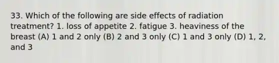 33. Which of the following are side effects of radiation treatment? 1. loss of appetite 2. fatigue 3. heaviness of the breast (A) 1 and 2 only (B) 2 and 3 only (C) 1 and 3 only (D) 1, 2, and 3