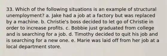 33. Which of the following situations is an example of structural unemployment? a. Jake had a job at a factory but was replaced by a machine. b. Christie's boss decided to let go of Christie in order to increase profits. c. Bobbie just graduated from college and is searching for a job. d. Timothy decided to quit his job and is searching for a new one. e. Marie was laid off from her job at a local department store.