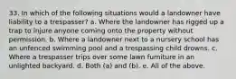 33. In which of the following situations would a landowner have liability to a trespasser? a. Where the landowner has rigged up a trap to injure anyone coming onto the property without permission. b. Where a landowner next to a nursery school has an unfenced swimming pool and a trespassing child drowns. c. Where a trespasser trips over some lawn furniture in an unlighted backyard. d. Both (a) and (b). e. All of the above.