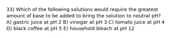 33) Which of the following solutions would require the greatest amount of base to be added to bring the solution to neutral pH? A) gastric juice at pH 2 B) vinegar at pH 3 C) tomato juice at pH 4 D) black coffee at pH 5 E) household bleach at pH 12