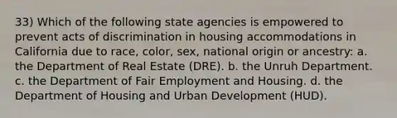 33) Which of the following state agencies is empowered to prevent acts of discrimination in housing accommodations in California due to race, color, sex, national origin or ancestry: a. the Department of Real Estate (DRE). b. the Unruh Department. c. the Department of Fair Employment and Housing. d. the Department of Housing and Urban Development (HUD).