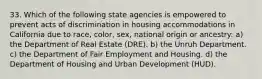 33. Which of the following state agencies is empowered to prevent acts of discrimination in housing accommodations in California due to race, color, sex, national origin or ancestry: a) the Department of Real Estate (DRE). b) the Unruh Department. c) the Department of Fair Employment and Housing. d) the Department of Housing and Urban Development (HUD).