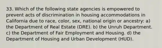 33. Which of the following state agencies is empowered to prevent acts of discrimination in housing accommodations in California due to race, color, sex, national origin or ancestry: a) the Department of Real Estate (DRE). b) the Unruh Department. c) the Department of Fair Employment and Housing. d) the Department of Housing and Urban Development (HUD).