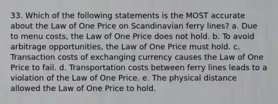 33. Which of the following statements is the MOST accurate about the Law of One Price on Scandinavian ferry lines? a. Due to menu costs, the Law of One Price does not hold. b. To avoid arbitrage opportunities, the Law of One Price must hold. c. Transaction costs of exchanging currency causes the Law of One Price to fail. d. Transportation costs between ferry lines leads to a violation of the Law of One Price. e. The physical distance allowed the Law of One Price to hold.