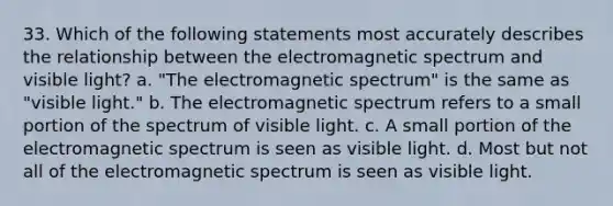 33. Which of the following statements most accurately describes the relationship between the electromagnetic spectrum and visible light? a. "The electromagnetic spectrum" is the same as "visible light." b. The electromagnetic spectrum refers to a small portion of the spectrum of visible light. c. A small portion of the electromagnetic spectrum is seen as visible light. d. Most but not all of the electromagnetic spectrum is seen as visible light.