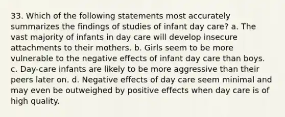 33. Which of the following statements most accurately summarizes the findings of studies of infant day care? a. The vast majority of infants in day care will develop insecure attachments to their mothers. b. Girls seem to be more vulnerable to the negative effects of infant day care than boys. c. Day-care infants are likely to be more aggressive than their peers later on. d. Negative effects of day care seem minimal and may even be outweighed by positive effects when day care is of high quality.