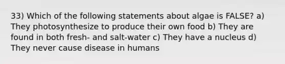 33) Which of the following statements about algae is FALSE? a) They photosynthesize to produce their own food b) They are found in both fresh- and salt-water c) They have a nucleus d) They never cause disease in humans