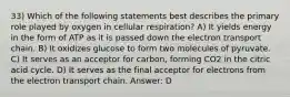 33) Which of the following statements best describes the primary role played by oxygen in cellular respiration? A) It yields energy in the form of ATP as it is passed down the electron transport chain. B) It oxidizes glucose to form two molecules of pyruvate. C) It serves as an acceptor for carbon, forming CO2 in the citric acid cycle. D) It serves as the final acceptor for electrons from the electron transport chain. Answer: D