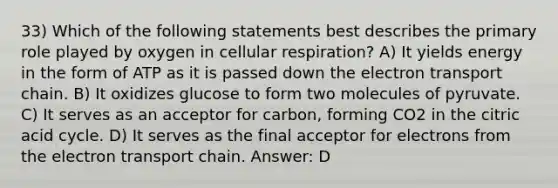 33) Which of the following statements best describes the primary role played by oxygen in cellular respiration? A) It yields energy in the form of ATP as it is passed down the electron transport chain. B) It oxidizes glucose to form two molecules of pyruvate. C) It serves as an acceptor for carbon, forming CO2 in the citric acid cycle. D) It serves as the final acceptor for electrons from the electron transport chain. Answer: D