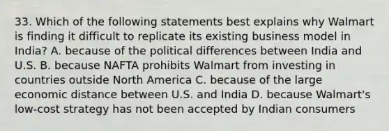 33. Which of the following statements best explains why Walmart is finding it difficult to replicate its existing business model in India? A. because of the political differences between India and U.S. B. because NAFTA prohibits Walmart from investing in countries outside North America C. because of the large economic distance between U.S. and India D. because Walmart's low-cost strategy has not been accepted by Indian consumers