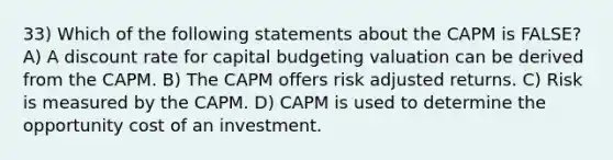 33) Which of the following statements about the CAPM is FALSE? A) A discount rate for capital budgeting valuation can be derived from the CAPM. B) The CAPM offers risk adjusted returns. C) Risk is measured by the CAPM. D) CAPM is used to determine the opportunity cost of an investment.