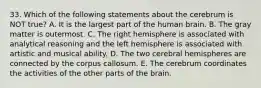 33. Which of the following statements about the cerebrum is NOT true? A. It is the largest part of the human brain. B. The gray matter is outermost. C. The right hemisphere is associated with analytical reasoning and the left hemisphere is associated with artistic and musical ability. D. The two cerebral hemispheres are connected by the corpus callosum. E. The cerebrum coordinates the activities of the other parts of the brain.