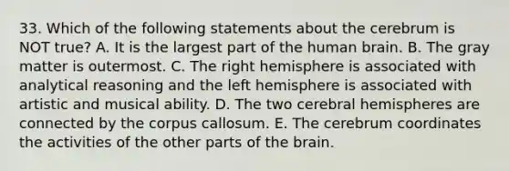 33. Which of the following statements about the cerebrum is NOT true? A. It is the largest part of the human brain. B. The gray matter is outermost. C. The right hemisphere is associated with analytical reasoning and the left hemisphere is associated with artistic and musical ability. D. The two cerebral hemispheres are connected by the corpus callosum. E. The cerebrum coordinates the activities of the other parts of <a href='https://www.questionai.com/knowledge/kLMtJeqKp6-the-brain' class='anchor-knowledge'>the brain</a>.