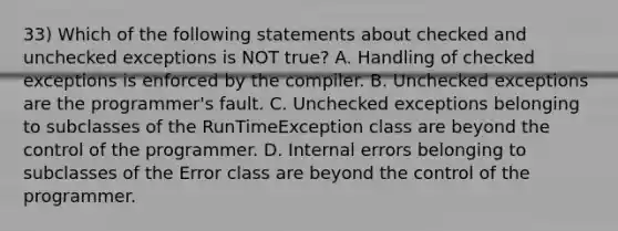 33) Which of the following statements about checked and unchecked exceptions is NOT true? A. Handling of checked exceptions is enforced by the compiler. B. Unchecked exceptions are the programmer's fault. C. Unchecked exceptions belonging to subclasses of the RunTimeException class are beyond the control of the programmer. D. Internal errors belonging to subclasses of the Error class are beyond the control of the programmer.