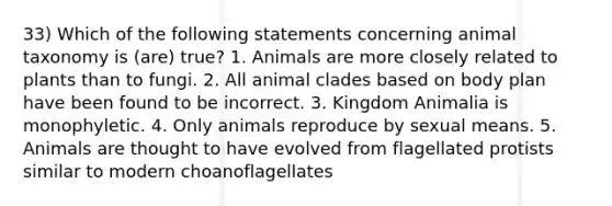 33) Which of the following statements concerning animal taxonomy is (are) true? 1. Animals are more closely related to plants than to fungi. 2. All animal clades based on body plan have been found to be incorrect. 3. Kingdom Animalia is monophyletic. 4. Only animals reproduce by sexual means. 5. Animals are thought to have evolved from flagellated protists similar to modern choanoflagellates