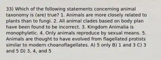 33) Which of the following statements concerning animal taxonomy is (are) true? 1. Animals are more closely related to plants than to fungi. 2. All animal clades based on body plan have been found to be incorrect. 3. Kingdom Animalia is monophyletic. 4. Only animals reproduce by sexual means. 5. Animals are thought to have evolved from flagellated protists similar to modern choanoflagellates. A) 5 only B) 1 and 3 C) 3 and 5 D) 3, 4, and 5