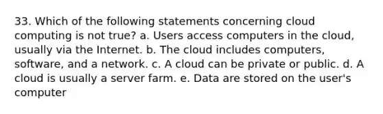 33. Which of the following statements concerning cloud computing is not true? a. Users access computers in the cloud, usually via the Internet. b. The cloud includes computers, software, and a network. c. A cloud can be private or public. d. A cloud is usually a server farm. e. Data are stored on the user's computer