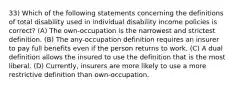 33) Which of the following statements concerning the definitions of total disability used in individual disability income policies is correct? (A) The own-occupation is the narrowest and strictest definition. (B) The any-occupation definition requires an insurer to pay full benefits even if the person returns to work. (C) A dual definition allows the insured to use the definition that is the most liberal. (D) Currently, insurers are more likely to use a more restrictive definition than own-occupation.