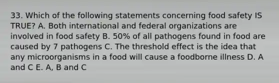 33. Which of the following statements concerning food safety IS TRUE? A. Both international and federal organizations are involved in food safety B. 50% of all pathogens found in food are caused by 7 pathogens C. The threshold effect is the idea that any microorganisms in a food will cause a foodborne illness D. A and C E. A, B and C