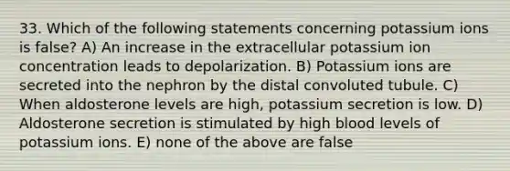 33. Which of the following statements concerning potassium ions is false? A) An increase in the extracellular potassium ion concentration leads to depolarization. B) Potassium ions are secreted into the nephron by the distal convoluted tubule. C) When aldosterone levels are high, potassium secretion is low. D) Aldosterone secretion is stimulated by high blood levels of potassium ions. E) none of the above are false