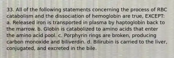 33. All of the following statements concerning the process of RBC catabolism and the dissociation of hemoglobin are true, EXCEPT: a. Released iron is transported in plasma by haptoglobin back to the marrow. b. Globin is catabolized to amino acids that enter the amino acid pool. c. Porphyrin rings are broken, producing carbon monoxide and biliverdin. d. Bilirubin is carried to the liver, conjugated, and excreted in the bile.