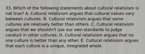 33. Which of the following statements about <a href='https://www.questionai.com/knowledge/kjcYztx2Bx-cultural-relativism' class='anchor-knowledge'>cultural relativism</a> is not true? A. Cultural relativism argues that <a href='https://www.questionai.com/knowledge/kyz76nVU9o-cultural-values' class='anchor-knowledge'>cultural values</a> vary between cultures. B. Cultural relativism argues that some cultures are relatively better than others. C. Cultural relativism argues that we shouldn't use our own standards to judge conduct in other cultures. D. Cultural relativism argues that no one culture is better than any other. E. Cultural relativism argues that each culture is a unique, integrated whole.