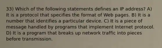 33) Which of the following statements defines an IP address? A) It is a protocol that specifies the format of Web pages. B) It is a number that identifies a particular device. C) It is a piece of message handled by programs that implement Internet protocol. D) It is a program that breaks up network traffic into pieces before transmission.