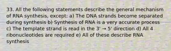 33. All the following statements describe the general mechanism of RNA synthesis, except: a) The DNA strands become separated during synthesis b) Synthesis of RNA is a very accurate process c) The template strand is read in the 3' → 5' direction d) All 4 ribonucleotides are required e) All of these describe RNA synthesis